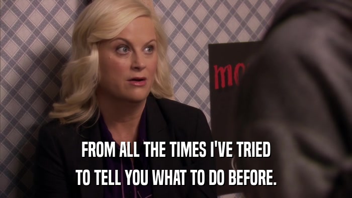 FROM ALL THE TIMES I'VE TRIED TO TELL YOU WHAT TO DO BEFORE. 