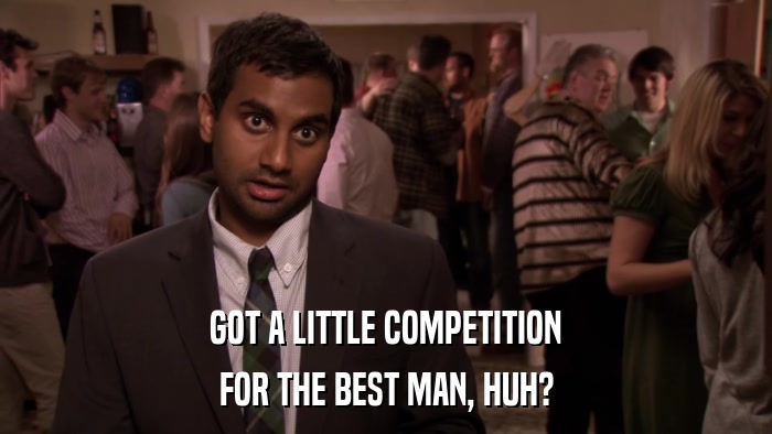GOT A LITTLE COMPETITION FOR THE BEST MAN, HUH? 