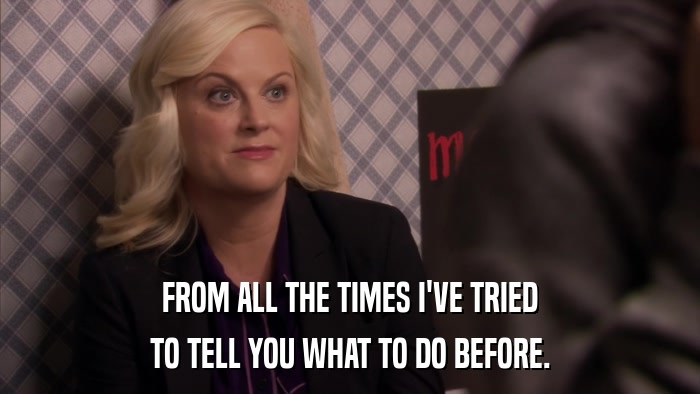 FROM ALL THE TIMES I'VE TRIED TO TELL YOU WHAT TO DO BEFORE. 