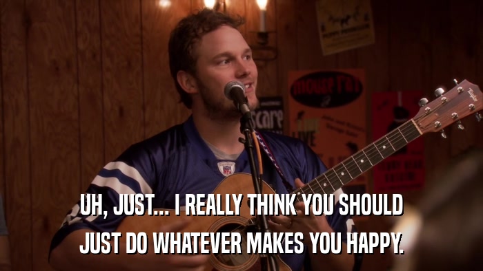 UH, JUST... I REALLY THINK YOU SHOULD JUST DO WHATEVER MAKES YOU HAPPY. 