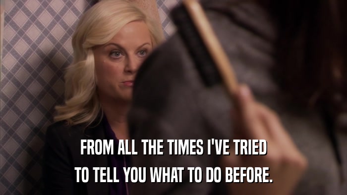 FROM ALL THE TIMES I'VE TRIED TO TELL YOU WHAT TO DO BEFORE. 