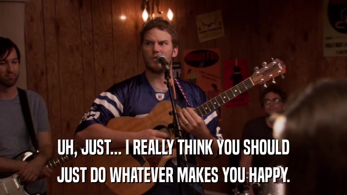 UH, JUST... I REALLY THINK YOU SHOULD JUST DO WHATEVER MAKES YOU HAPPY. 