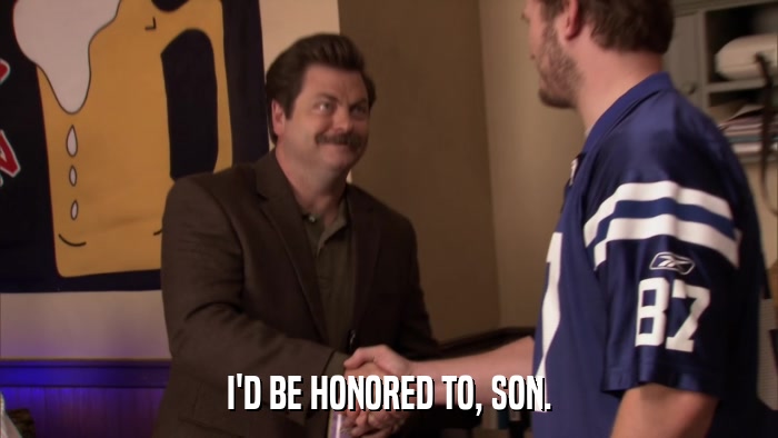 I'D BE HONORED TO, SON.  