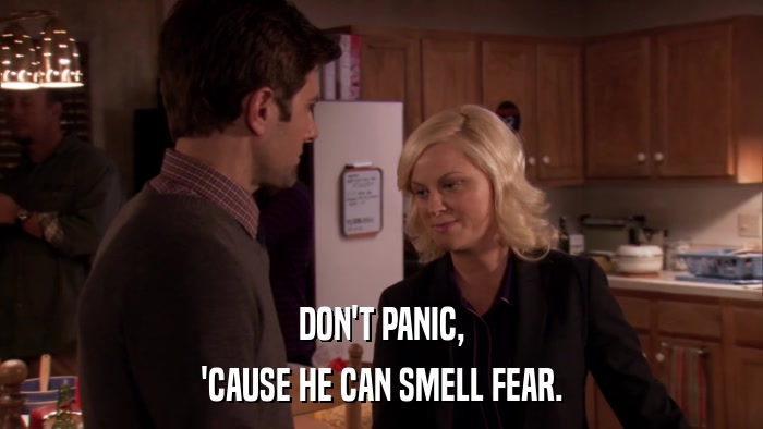 DON'T PANIC, 'CAUSE HE CAN SMELL FEAR. 