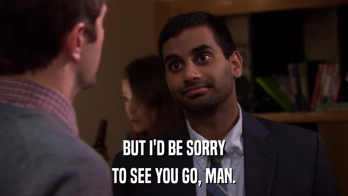 BUT I'D BE SORRY TO SEE YOU GO, MAN. 