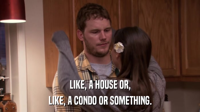 LIKE, A HOUSE OR, LIKE, A CONDO OR SOMETHING. 