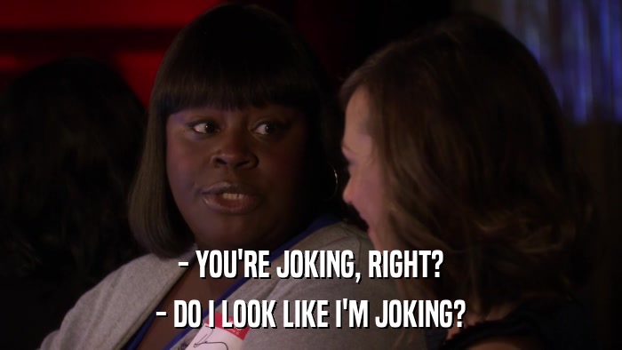 - YOU'RE JOKING, RIGHT? - DO I LOOK LIKE I'M JOKING? 