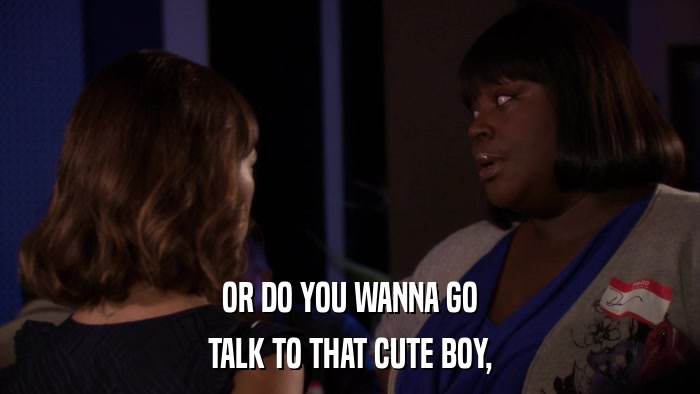OR DO YOU WANNA GO TALK TO THAT CUTE BOY, 