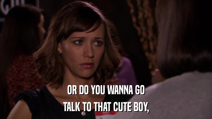 OR DO YOU WANNA GO TALK TO THAT CUTE BOY, 