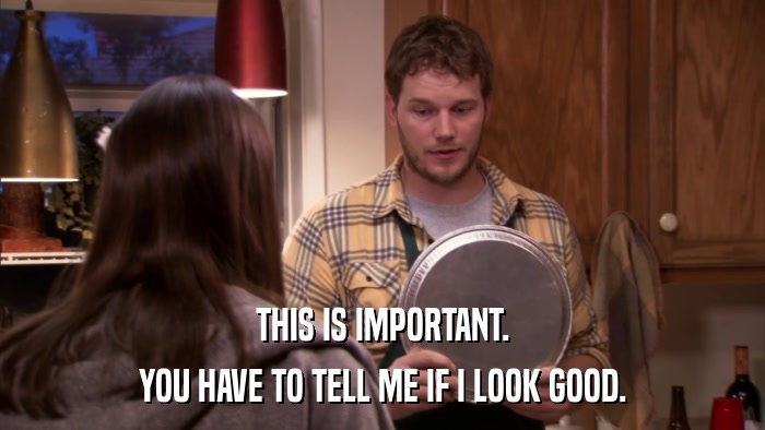 THIS IS IMPORTANT. YOU HAVE TO TELL ME IF I LOOK GOOD. 