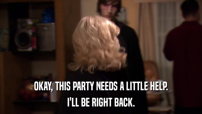 OKAY, THIS PARTY NEEDS A LITTLE HELP. I'LL BE RIGHT BACK. 