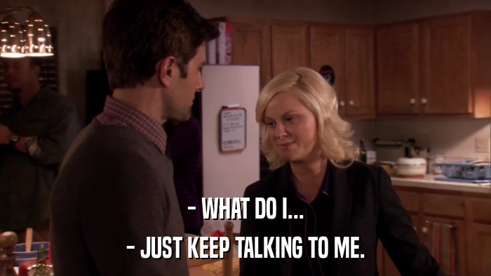 - WHAT DO I... - JUST KEEP TALKING TO ME. 