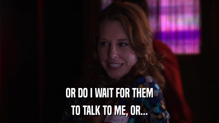 OR DO I WAIT FOR THEM TO TALK TO ME, OR... 