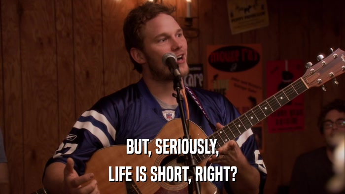 BUT, SERIOUSLY, LIFE IS SHORT, RIGHT? 
