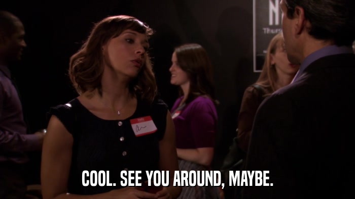 COOL. SEE YOU AROUND, MAYBE.  