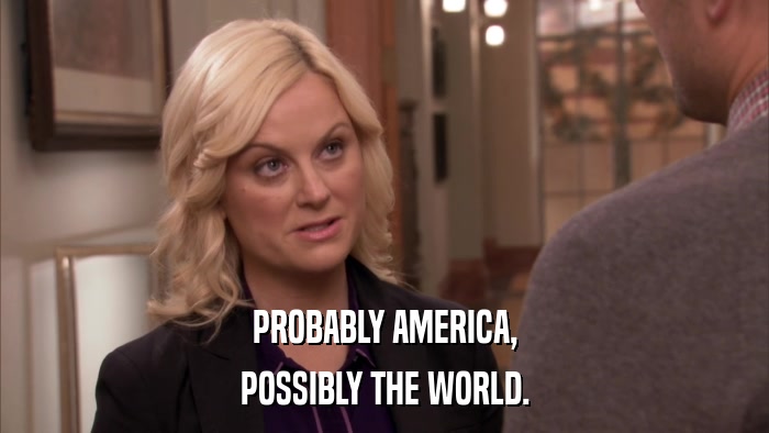 PROBABLY AMERICA, POSSIBLY THE WORLD. 