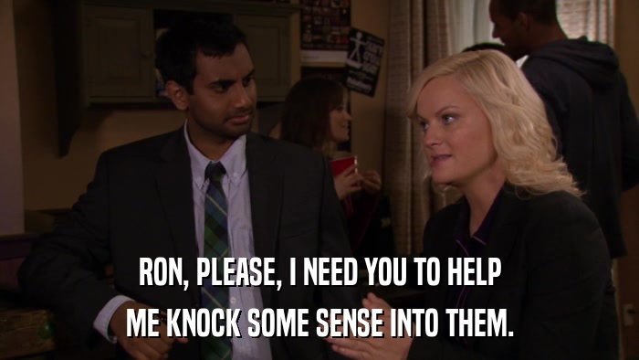 RON, PLEASE, I NEED YOU TO HELP ME KNOCK SOME SENSE INTO THEM. 