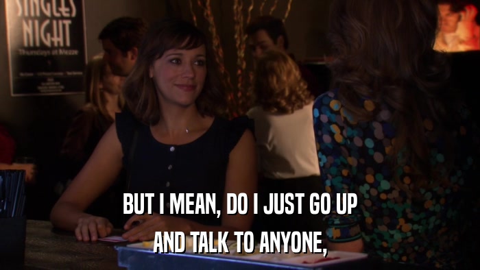 BUT I MEAN, DO I JUST GO UP AND TALK TO ANYONE, 