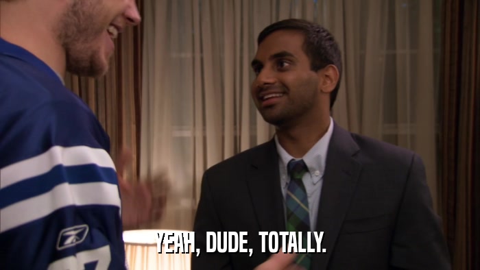 YEAH, DUDE, TOTALLY.  
