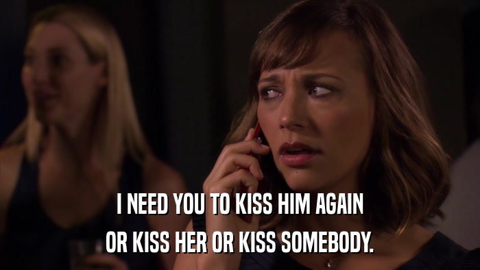 I NEED YOU TO KISS HIM AGAIN OR KISS HER OR KISS SOMEBODY. 