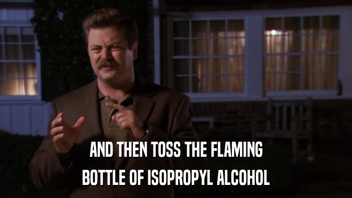 AND THEN TOSS THE FLAMING BOTTLE OF ISOPROPYL ALCOHOL 