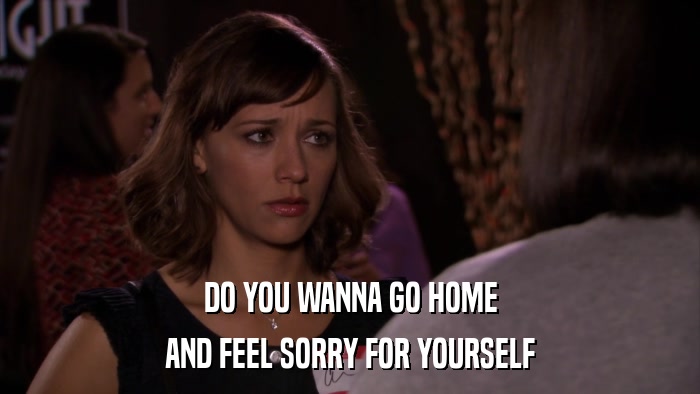 DO YOU WANNA GO HOME AND FEEL SORRY FOR YOURSELF 