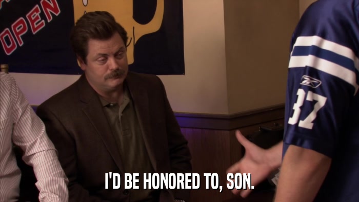 I'D BE HONORED TO, SON.  