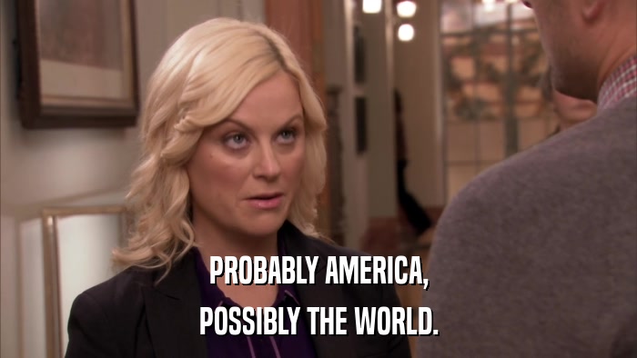 PROBABLY AMERICA, POSSIBLY THE WORLD. 