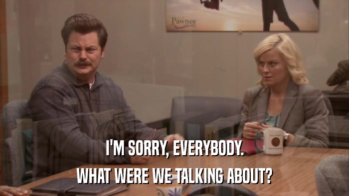 I'M SORRY, EVERYBODY. WHAT WERE WE TALKING ABOUT? 