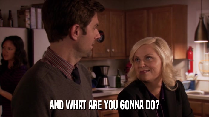AND WHAT ARE YOU GONNA DO?  