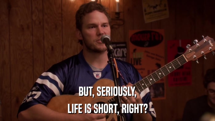 BUT, SERIOUSLY, LIFE IS SHORT, RIGHT? 