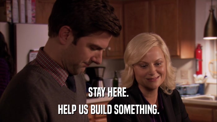 STAY HERE. HELP US BUILD SOMETHING. 