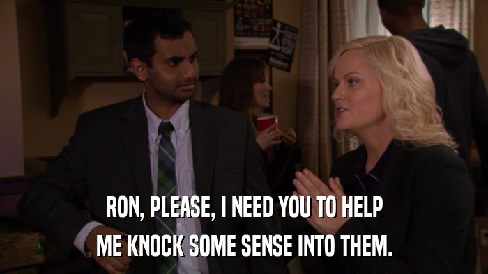 RON, PLEASE, I NEED YOU TO HELP ME KNOCK SOME SENSE INTO THEM. 