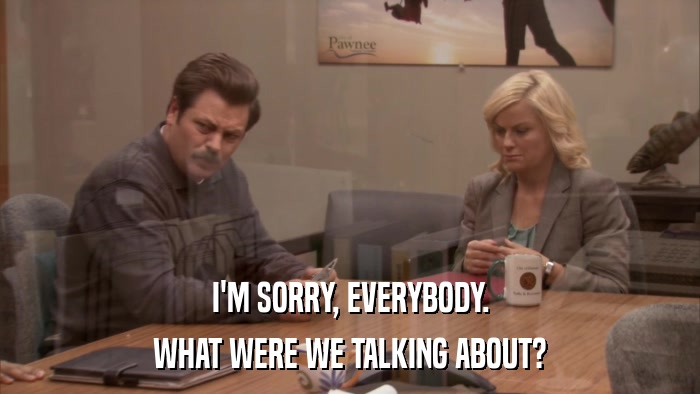 I'M SORRY, EVERYBODY. WHAT WERE WE TALKING ABOUT? 