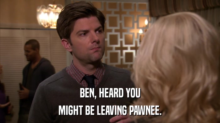 BEN, HEARD YOU MIGHT BE LEAVING PAWNEE. 
