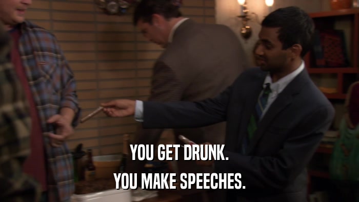 YOU GET DRUNK. YOU MAKE SPEECHES. 