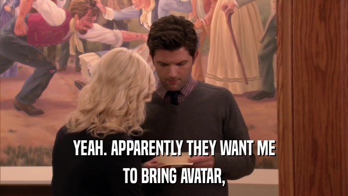 YEAH. APPARENTLY THEY WANT ME TO BRING AVATAR, 