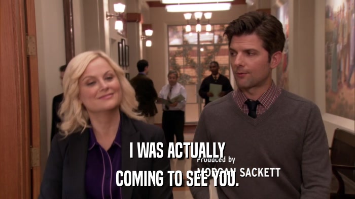 I WAS ACTUALLY COMING TO SEE YOU. 