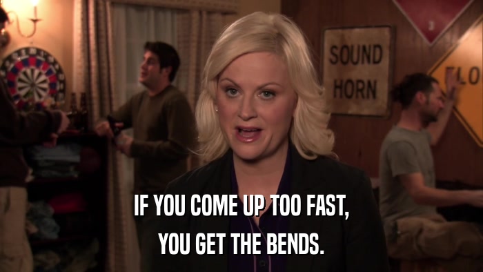 IF YOU COME UP TOO FAST, YOU GET THE BENDS. 