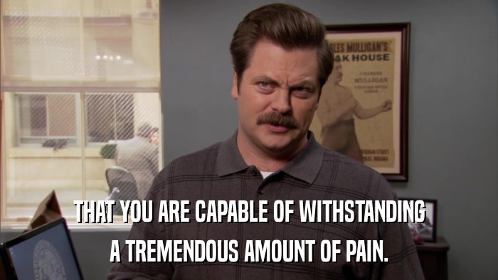 THAT YOU ARE CAPABLE OF WITHSTANDING A TREMENDOUS AMOUNT OF PAIN. 