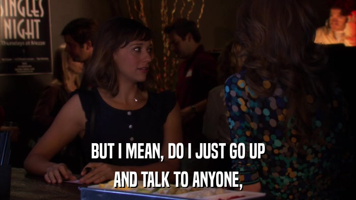 BUT I MEAN, DO I JUST GO UP AND TALK TO ANYONE, 