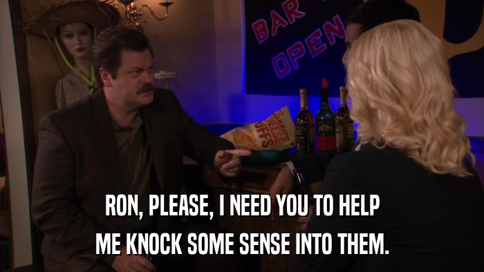 RON, PLEASE, I NEED YOU TO HELP ME KNOCK SOME SENSE INTO THEM. 
