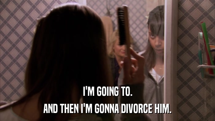I'M GOING TO. AND THEN I'M GONNA DIVORCE HIM. 