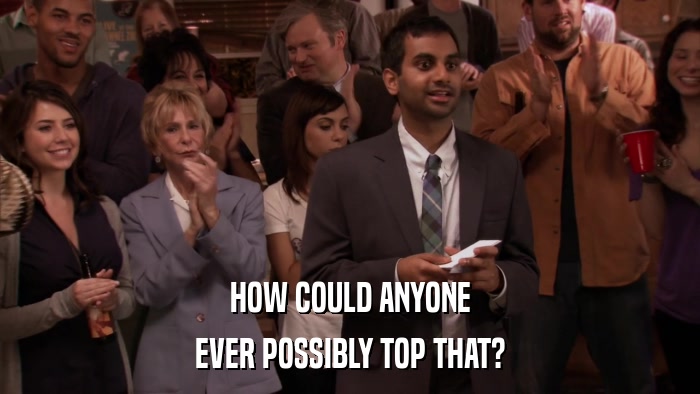 HOW COULD ANYONE EVER POSSIBLY TOP THAT? 