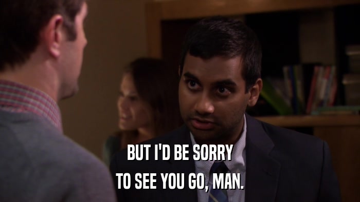 BUT I'D BE SORRY TO SEE YOU GO, MAN. 