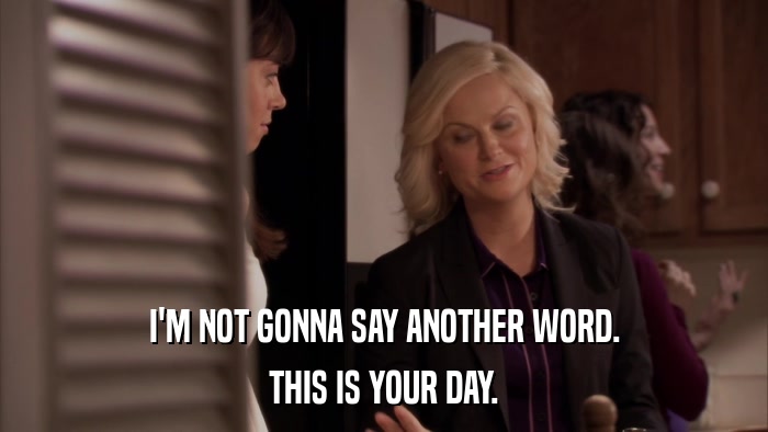 I'M NOT GONNA SAY ANOTHER WORD. THIS IS YOUR DAY. 