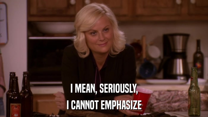 I MEAN, SERIOUSLY, I CANNOT EMPHASIZE 