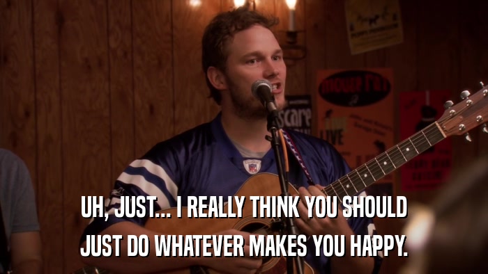 UH, JUST... I REALLY THINK YOU SHOULD JUST DO WHATEVER MAKES YOU HAPPY. 