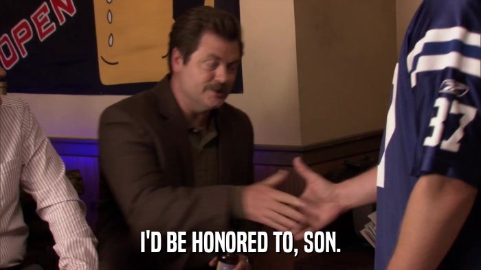 I'D BE HONORED TO, SON.  