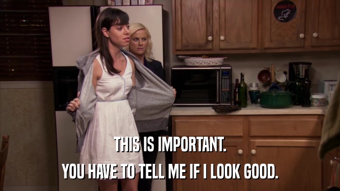 THIS IS IMPORTANT. YOU HAVE TO TELL ME IF I LOOK GOOD. 